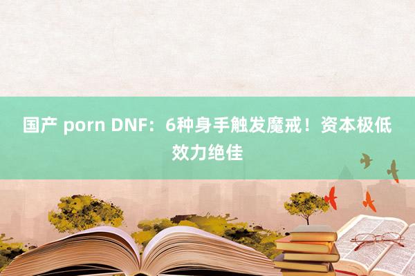 国产 porn DNF：6种身手触发魔戒！资本极低效力绝佳