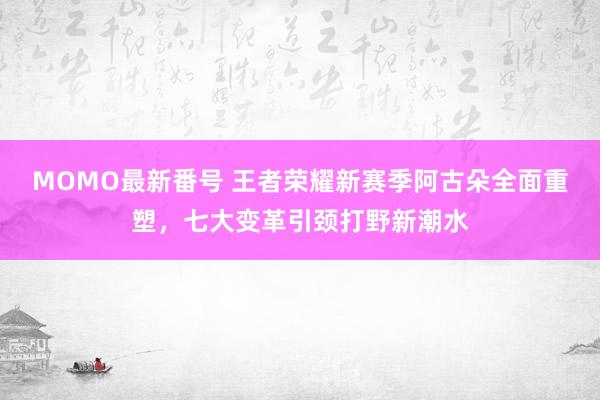 MOMO最新番号 王者荣耀新赛季阿古朵全面重塑，七大变革引颈打野新潮水