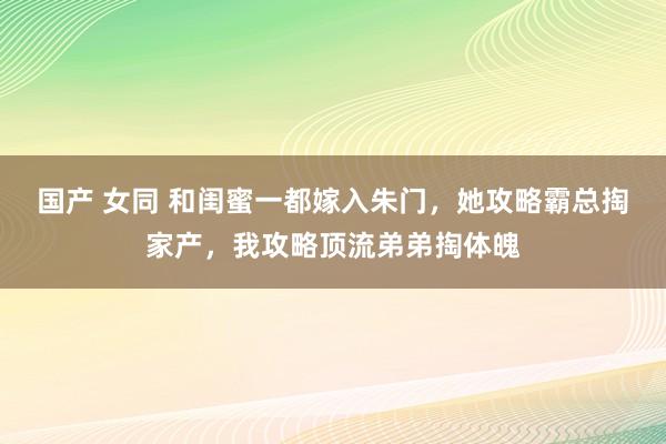 国产 女同 和闺蜜一都嫁入朱门，她攻略霸总掏家产，我攻略顶流弟弟掏体魄