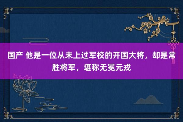 国产 他是一位从未上过军校的开国大将，却是常胜将军，堪称无冕元戎