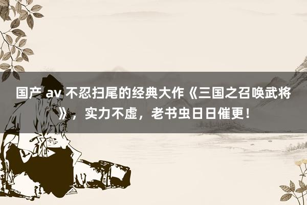 国产 av 不忍扫尾的经典大作《三国之召唤武将》，实力不虚，老书虫日日催更！