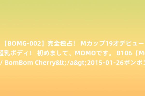 【BOMG-002】完全独占！ Mカップ19才デビュー！ 100万人に1人の超乳ボディ！ 初めまして、MOMOです。 B106（M65） W58 H85 / BomBom Cherry</a>2015-01-26ボンボンチェリー/妄想族&$BOMBO187分钟 2本苍老好意思东说念主系列古言文，苍老好意思东说念主罪臣之女VS虎豹成性好意思强惨显耀