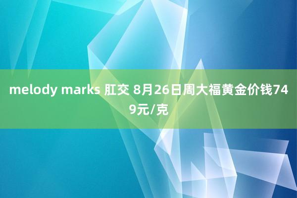 melody marks 肛交 8月26日周大福黄金价钱749元/克