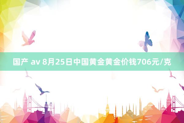 国产 av 8月25日中国黄金黄金价钱706元/克