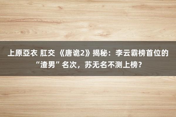 上原亞衣 肛交 《唐诡2》揭秘：李云霸榜首位的“渣男”名次，苏无名不测上榜？