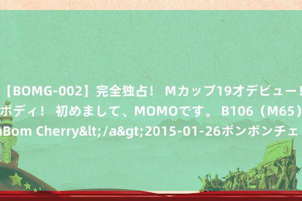 【BOMG-002】完全独占！ Mカップ19才デビュー！ 100万人に1人の超乳ボディ！ 初めまして、MOMOです。 B106（M65） W58 H85 / BomBom Cherry</a>2015-01-26ボンボンチェリー/妄想族&$BOMBO187分钟 秦岚《九部的检讨官》圆满收官 用法律与包袱共护未检之光