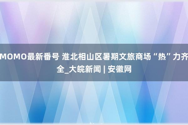 MOMO最新番号 淮北相山区暑期文旅商场“热”力齐全_大皖新闻 | 安徽网