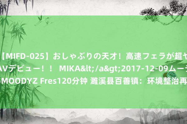 【MIFD-025】おしゃぶりの天才！高速フェラが超ヤバイ即尺黒ギャルAVデビュー！！ MIKA</a>2017-12-09ムーディーズ&$MOODYZ Fres120分钟 濉溪县百善镇：环境整治再发力  干群一心展新颜_大皖新闻 | 安徽网