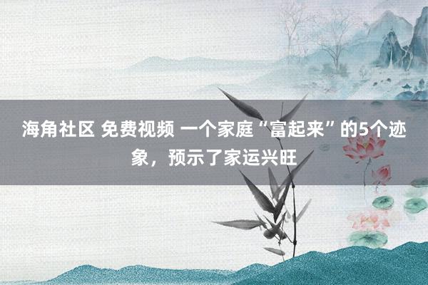 海角社区 免费视频 一个家庭“富起来”的5个迹象，预示了家运兴旺