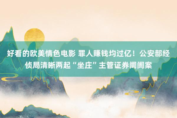 好看的欧美情色电影 罪人赚钱均过亿！公安部经侦局清晰两起“坐庄”主管证券阛阓案