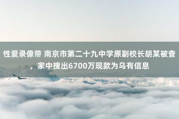 性爱录像带 南京市第二十九中学原副校长胡某被查，家中搜出6700万现款为乌有信息