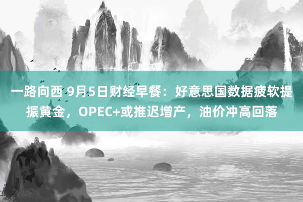 一路向西 9月5日财经早餐：好意思国数据疲软提振黄金，OPEC+或推迟增产，油价冲高回落