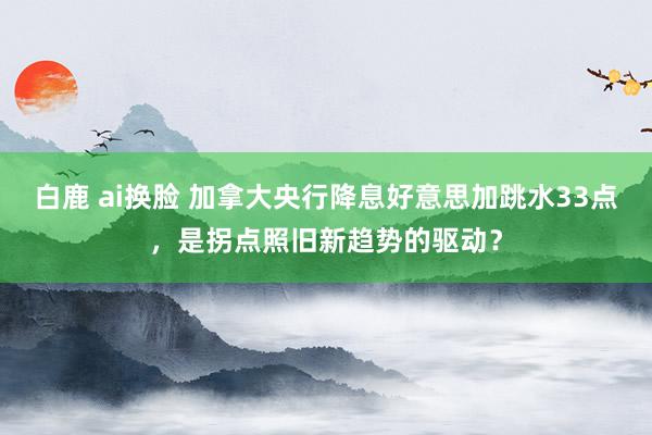 白鹿 ai换脸 加拿大央行降息好意思加跳水33点，是拐点照旧新趋势的驱动？