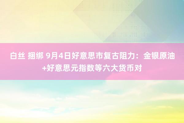 白丝 捆绑 9月4日好意思市复古阻力：金银原油+好意思元指数等六大货币对