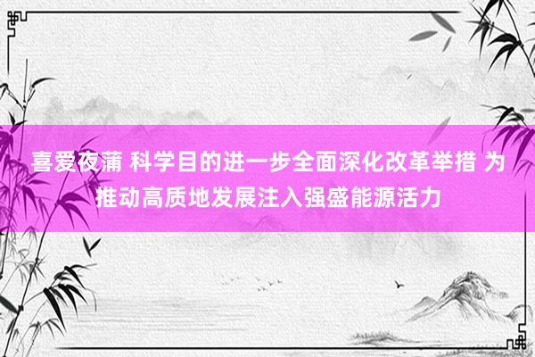 喜爱夜蒲 科学目的进一步全面深化改革举措 为推动高质地发展注入强盛能源活力