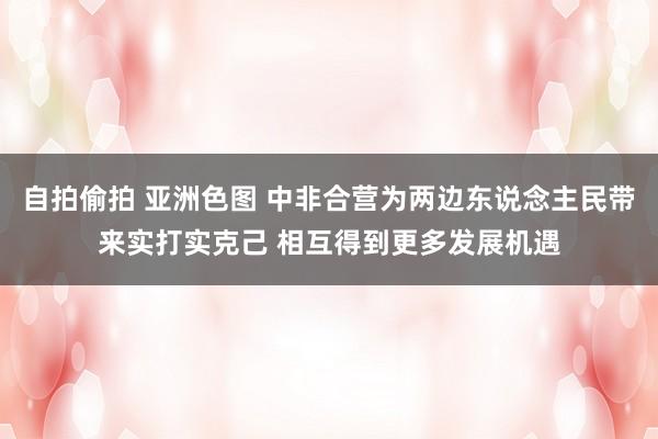 自拍偷拍 亚洲色图 中非合营为两边东说念主民带来实打实克己 相互得到更多发展机遇