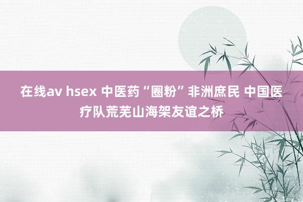 在线av hsex 中医药“圈粉”非洲庶民 中国医疗队荒芜山海架友谊之桥