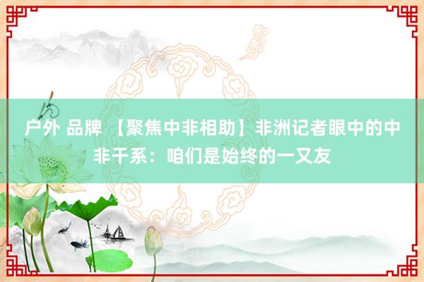 户外 品牌 【聚焦中非相助】非洲记者眼中的中非干系：咱们是始终的一又友