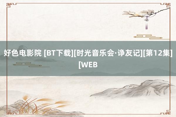 好色电影院 [BT下载][时光音乐会·诤友记][第12集][WEB