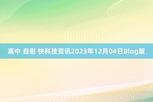 高中 自慰 快科技资讯2023年12月04日Blog版