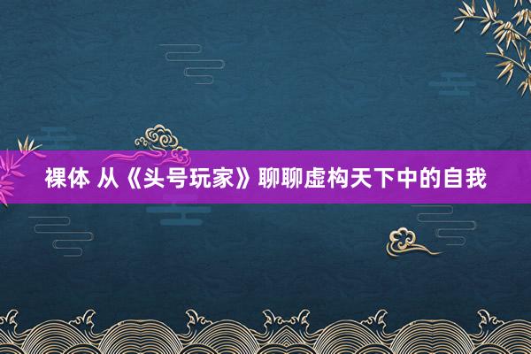 裸体 从《头号玩家》聊聊虚构天下中的自我