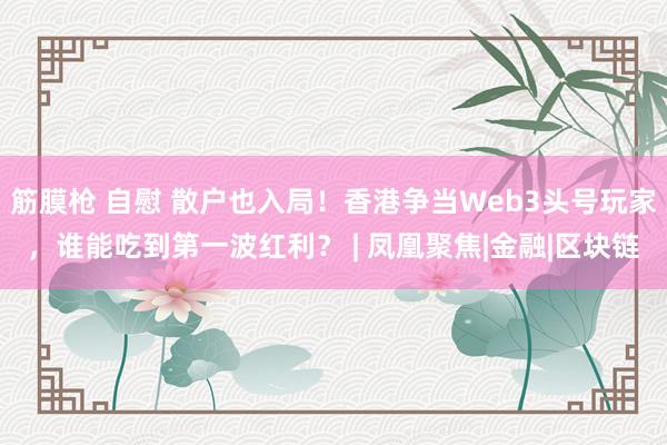 筋膜枪 自慰 散户也入局！香港争当Web3头号玩家，谁能吃到第一波红利？ | 凤凰聚焦|金融|区块链