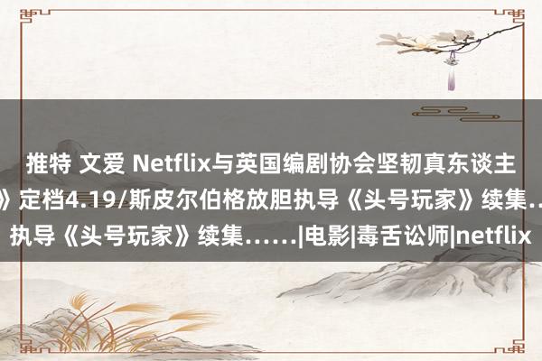 推特 文爱 Netflix与英国编剧协会坚韧真东谈主剧集合同/《金的音像店》定档4.19/斯皮尔伯格放胆执导《头号玩家》续集……|电影|毒舌讼师|netflix