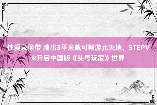 性爱录像带 腾出3平米就可畅游元天地，STEPVR开启中国版《头号玩家》世界