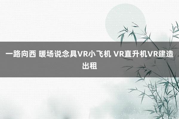 一路向西 暖场说念具VR小飞机 VR直升机VR建造出租