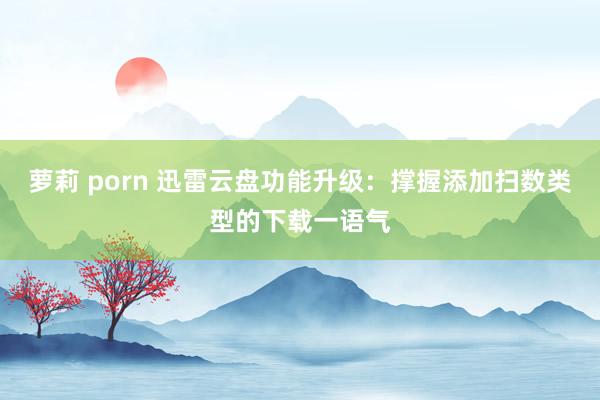 萝莉 porn 迅雷云盘功能升级：撑握添加扫数类型的下载一语气