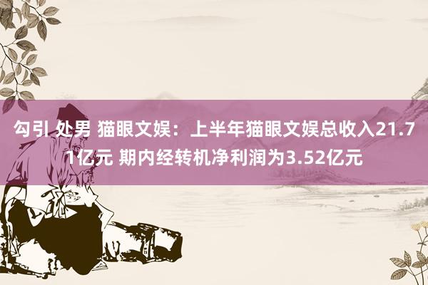 勾引 处男 猫眼文娱：上半年猫眼文娱总收入21.71亿元 期内经转机净利润为3.52亿元