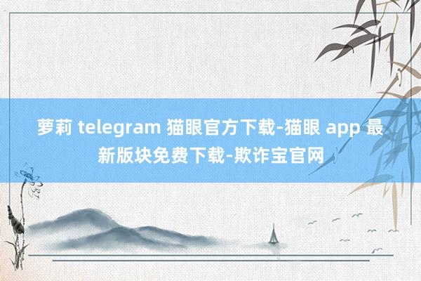 萝莉 telegram 猫眼官方下载-猫眼 app 最新版块免费下载-欺诈宝官网