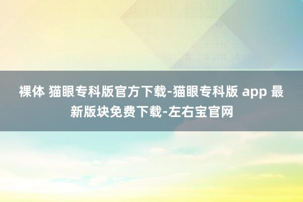 裸体 猫眼专科版官方下载-猫眼专科版 app 最新版块免费下载-左右宝官网