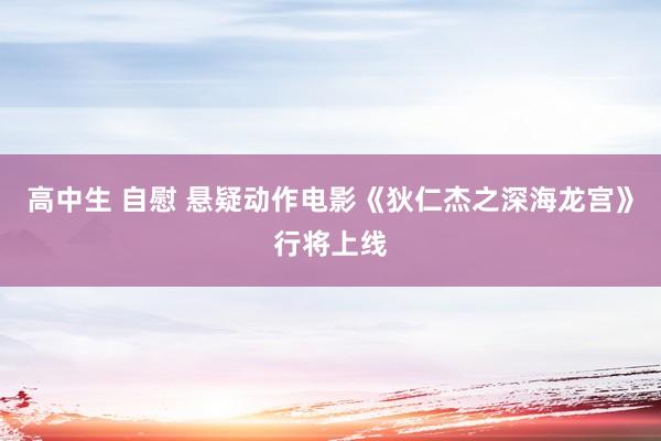 高中生 自慰 悬疑动作电影《狄仁杰之深海龙宫》行将上线