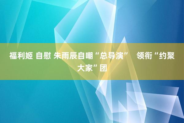 福利姬 自慰 朱雨辰自嘲“总导演”   领衔“约聚大家”团