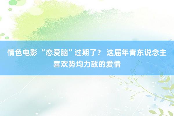 情色电影 “恋爱脑”过期了？ 这届年青东说念主喜欢势均力敌的爱情