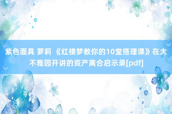 紫色面具 萝莉 《红楼梦教你的10堂搭理课》在大不雅园开讲的资产离合启示录[pdf]