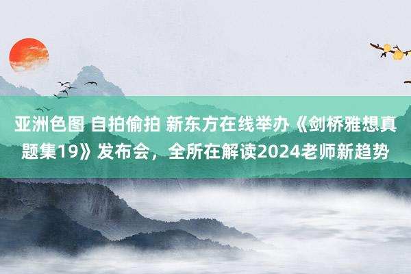 亚洲色图 自拍偷拍 新东方在线举办《剑桥雅想真题集19》发布会，全所在解读2024老师新趋势