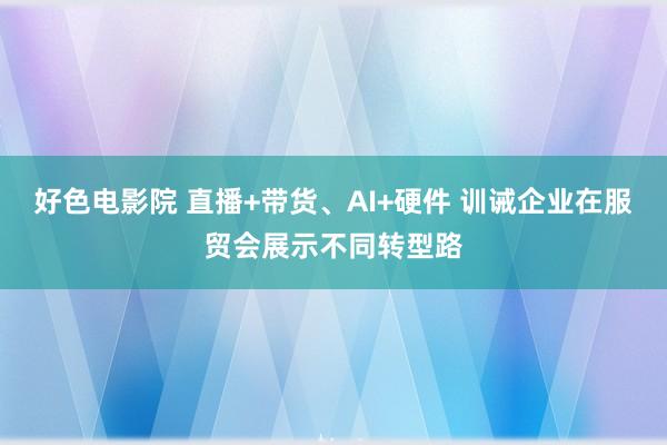 好色电影院 直播+带货、AI+硬件 训诫企业在服贸会展示不同转型路