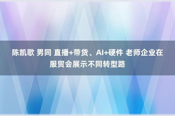 陈凯歌 男同 直播+带货、AI+硬件 老师企业在服贸会展示不同转型路