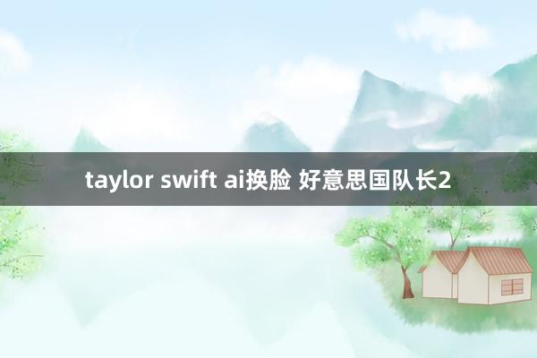 taylor swift ai换脸 好意思国队长2