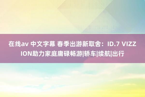 在线av 中文字幕 春季出游新取舍：ID.7 VIZZION助力家庭庸碌畅游|轿车|续航|出行