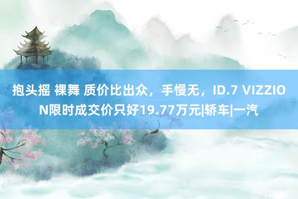 抱头摇 裸舞 质价比出众，手慢无，ID.7 VIZZION限时成交价只好19.77万元|轿车|一汽