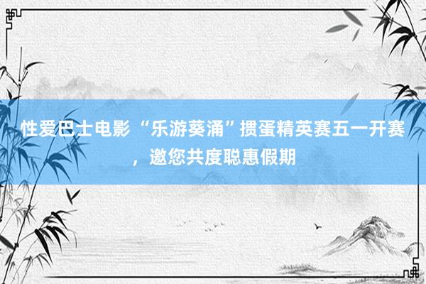 性爱巴士电影 “乐游葵涌”掼蛋精英赛五一开赛，邀您共度聪惠假期