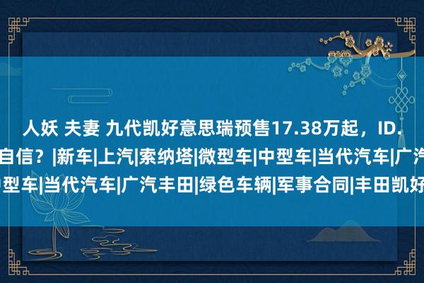 人妖 夫妻 九代凯好意思瑞预售17.38万起，ID.3改款加价，合股还是太自信？|新车|上汽|索纳塔|微型车|中型车|当代汽车|广汽丰田|绿色车辆|军事合同|丰田凯好意思瑞