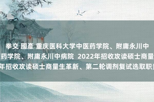 拳交 國產 重庆医科大学中医药学院、附庸永川中病院重庆医科大学中医药学院、附庸永川中病院  2022年招收攻读硕士商量生革新、第二轮调剂复试选取职责确定