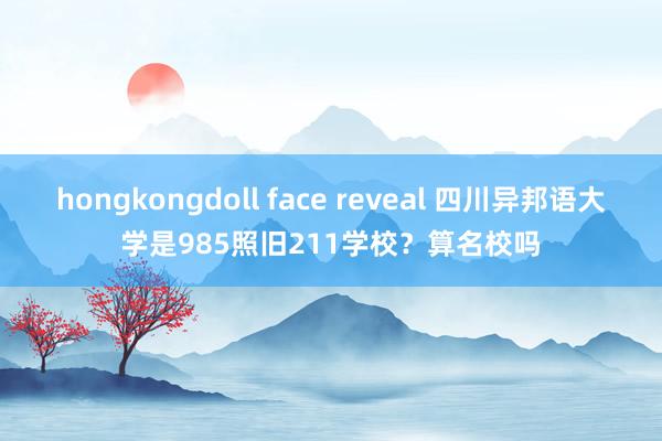 hongkongdoll face reveal 四川异邦语大学是985照旧211学校？算名校吗