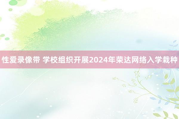 性爱录像带 学校组织开展2024年荣达网络入学栽种