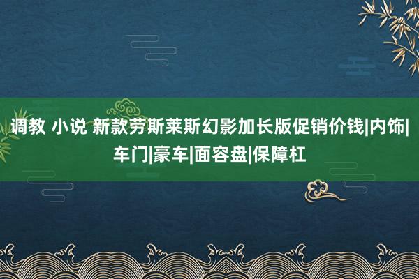 调教 小说 新款劳斯莱斯幻影加长版促销价钱|内饰|车门|豪车|面容盘|保障杠