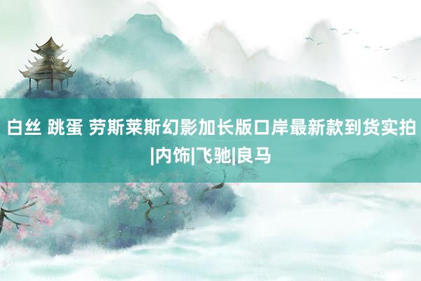 白丝 跳蛋 劳斯莱斯幻影加长版口岸最新款到货实拍|内饰|飞驰|良马